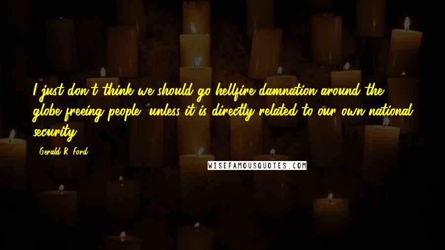 Gerald R. Ford Quotes: I just don't think we should go hellfire damnation around the globe freeing people, unless it is directly related to our own national security.