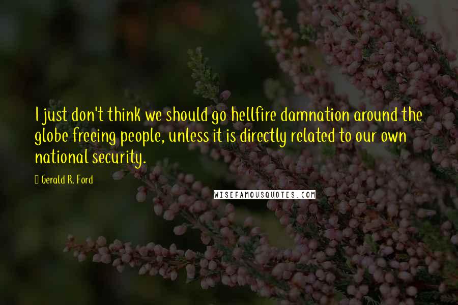 Gerald R. Ford Quotes: I just don't think we should go hellfire damnation around the globe freeing people, unless it is directly related to our own national security.