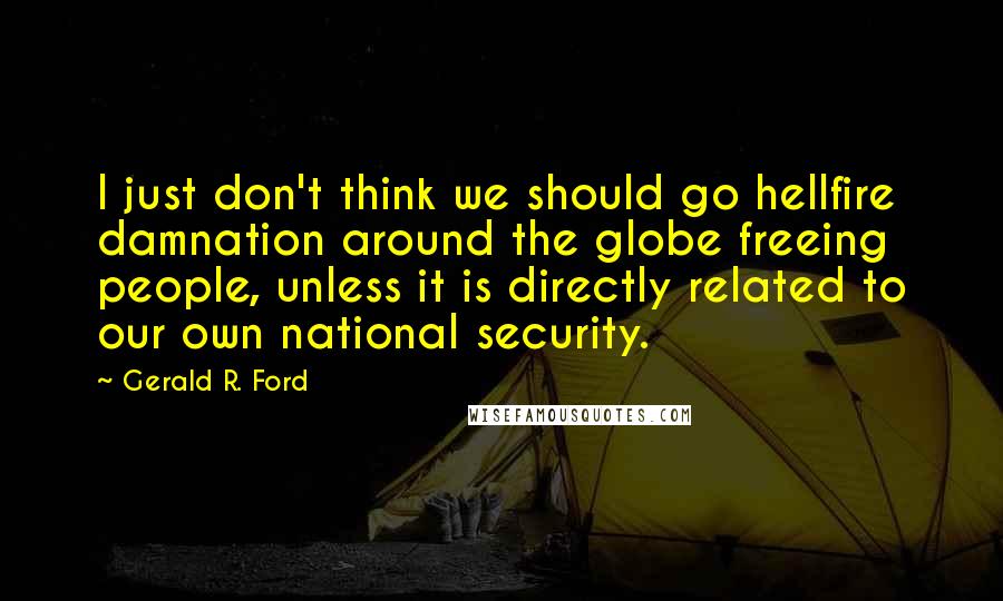 Gerald R. Ford Quotes: I just don't think we should go hellfire damnation around the globe freeing people, unless it is directly related to our own national security.