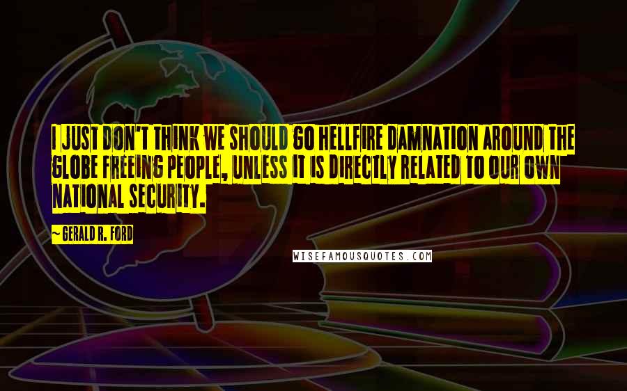 Gerald R. Ford Quotes: I just don't think we should go hellfire damnation around the globe freeing people, unless it is directly related to our own national security.