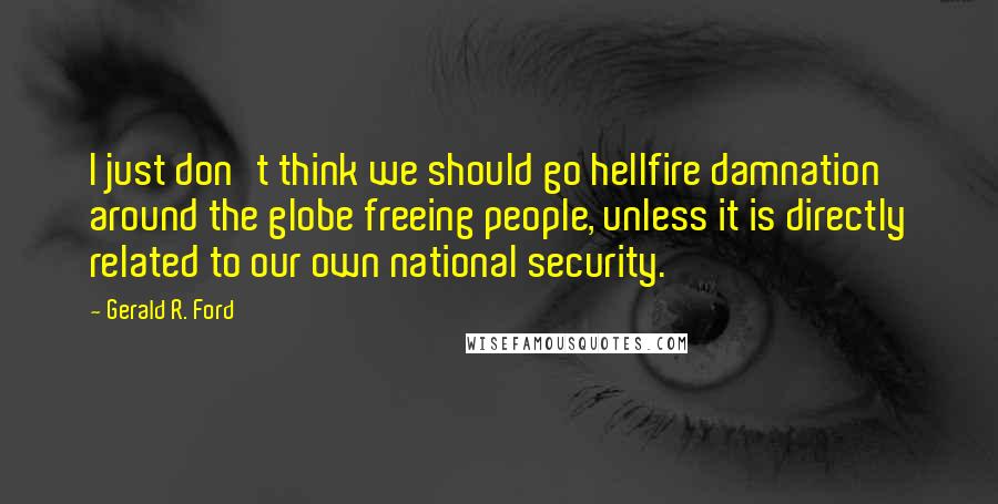 Gerald R. Ford Quotes: I just don't think we should go hellfire damnation around the globe freeing people, unless it is directly related to our own national security.