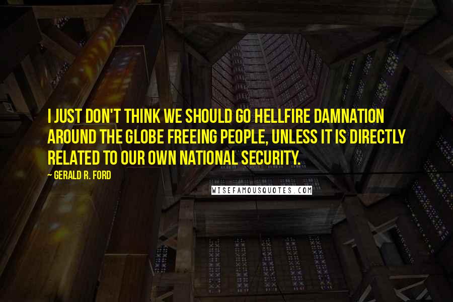 Gerald R. Ford Quotes: I just don't think we should go hellfire damnation around the globe freeing people, unless it is directly related to our own national security.