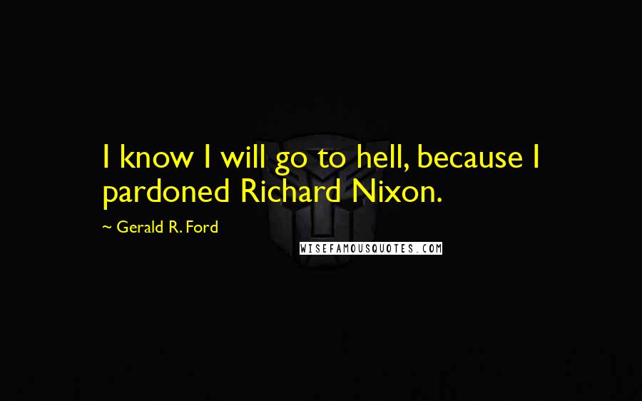 Gerald R. Ford Quotes: I know I will go to hell, because I pardoned Richard Nixon.