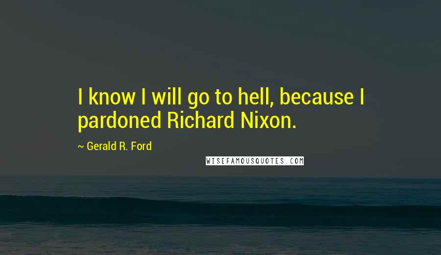 Gerald R. Ford Quotes: I know I will go to hell, because I pardoned Richard Nixon.