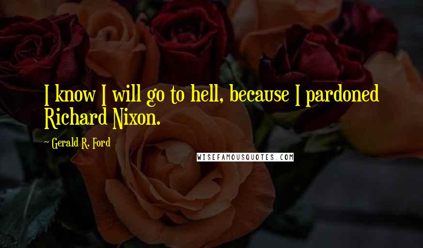 Gerald R. Ford Quotes: I know I will go to hell, because I pardoned Richard Nixon.