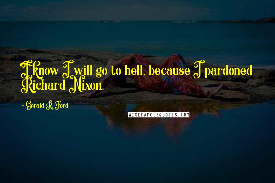 Gerald R. Ford Quotes: I know I will go to hell, because I pardoned Richard Nixon.