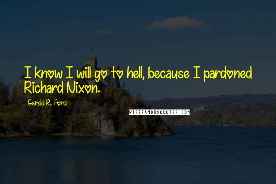 Gerald R. Ford Quotes: I know I will go to hell, because I pardoned Richard Nixon.