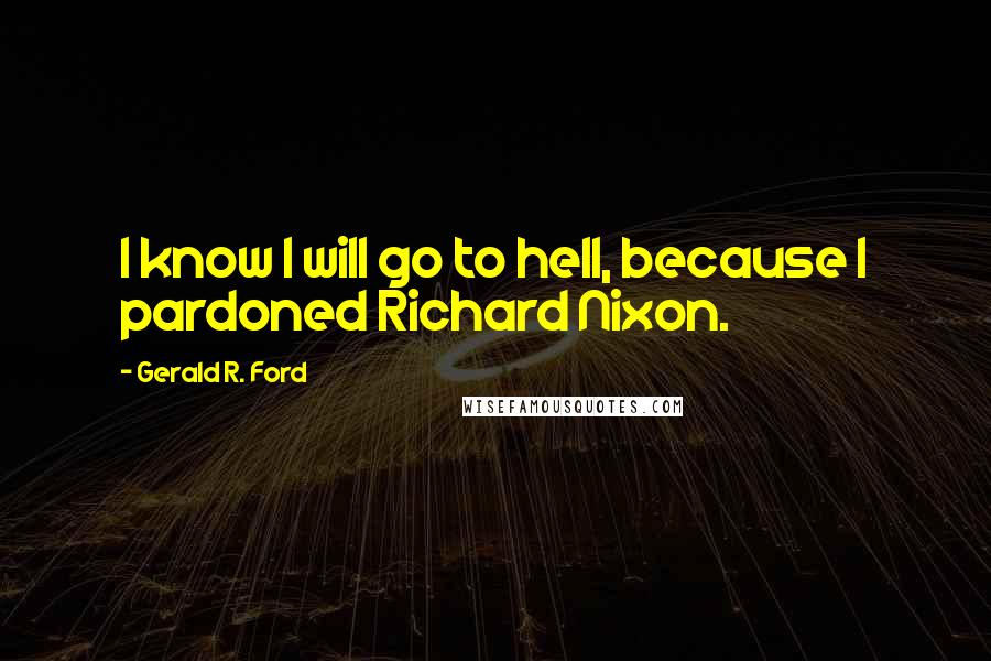 Gerald R. Ford Quotes: I know I will go to hell, because I pardoned Richard Nixon.