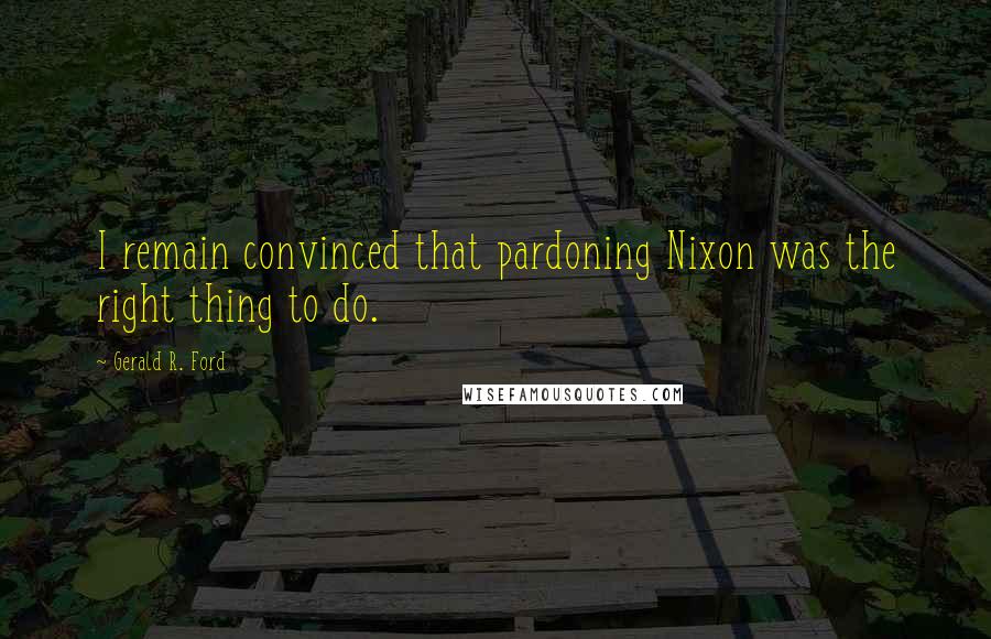Gerald R. Ford Quotes: I remain convinced that pardoning Nixon was the right thing to do.
