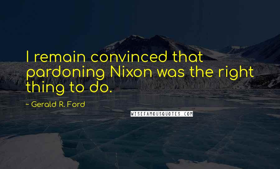 Gerald R. Ford Quotes: I remain convinced that pardoning Nixon was the right thing to do.