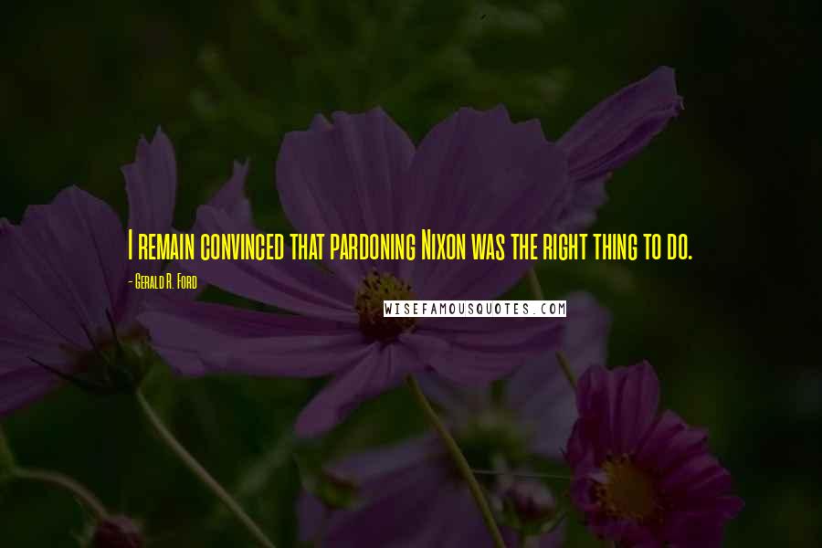 Gerald R. Ford Quotes: I remain convinced that pardoning Nixon was the right thing to do.