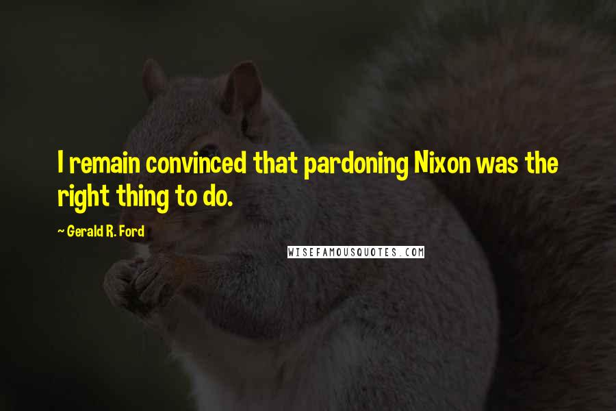 Gerald R. Ford Quotes: I remain convinced that pardoning Nixon was the right thing to do.
