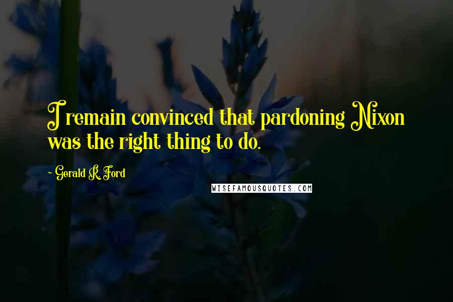 Gerald R. Ford Quotes: I remain convinced that pardoning Nixon was the right thing to do.