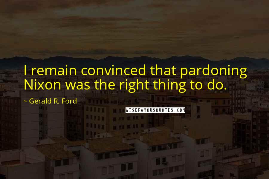 Gerald R. Ford Quotes: I remain convinced that pardoning Nixon was the right thing to do.