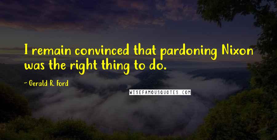 Gerald R. Ford Quotes: I remain convinced that pardoning Nixon was the right thing to do.