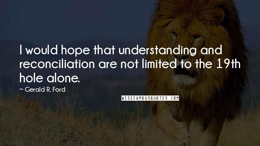 Gerald R. Ford Quotes: I would hope that understanding and reconciliation are not limited to the 19th hole alone.