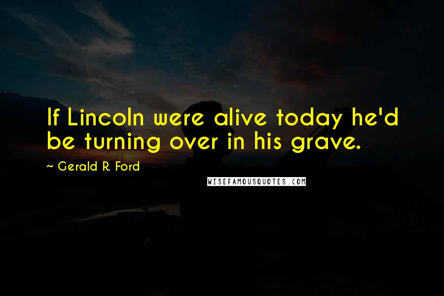 Gerald R. Ford Quotes: If Lincoln were alive today he'd be turning over in his grave.