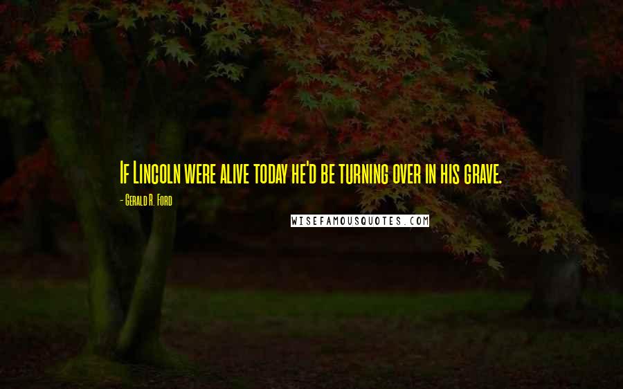 Gerald R. Ford Quotes: If Lincoln were alive today he'd be turning over in his grave.