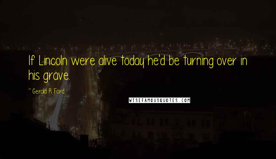 Gerald R. Ford Quotes: If Lincoln were alive today he'd be turning over in his grave.