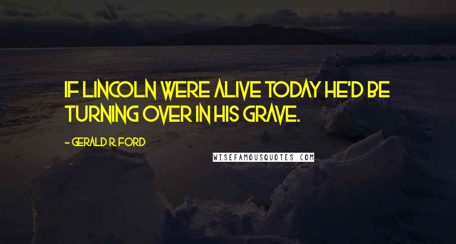 Gerald R. Ford Quotes: If Lincoln were alive today he'd be turning over in his grave.