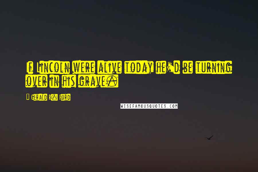Gerald R. Ford Quotes: If Lincoln were alive today he'd be turning over in his grave.