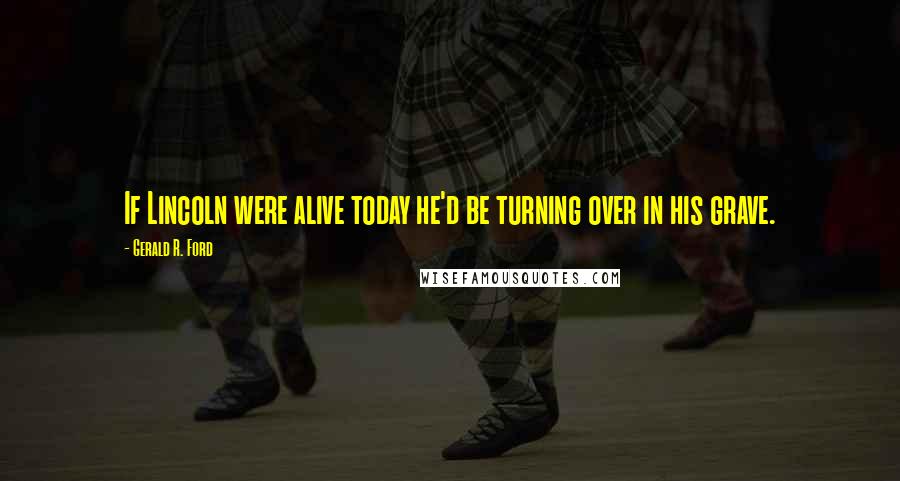 Gerald R. Ford Quotes: If Lincoln were alive today he'd be turning over in his grave.