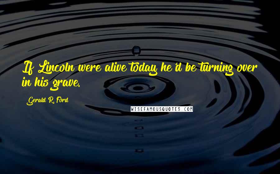 Gerald R. Ford Quotes: If Lincoln were alive today he'd be turning over in his grave.