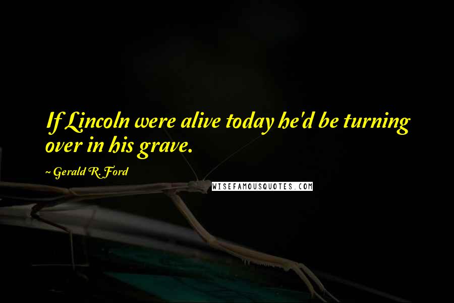 Gerald R. Ford Quotes: If Lincoln were alive today he'd be turning over in his grave.