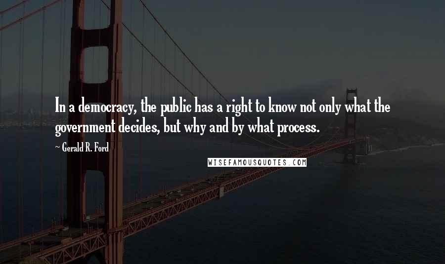 Gerald R. Ford Quotes: In a democracy, the public has a right to know not only what the government decides, but why and by what process.