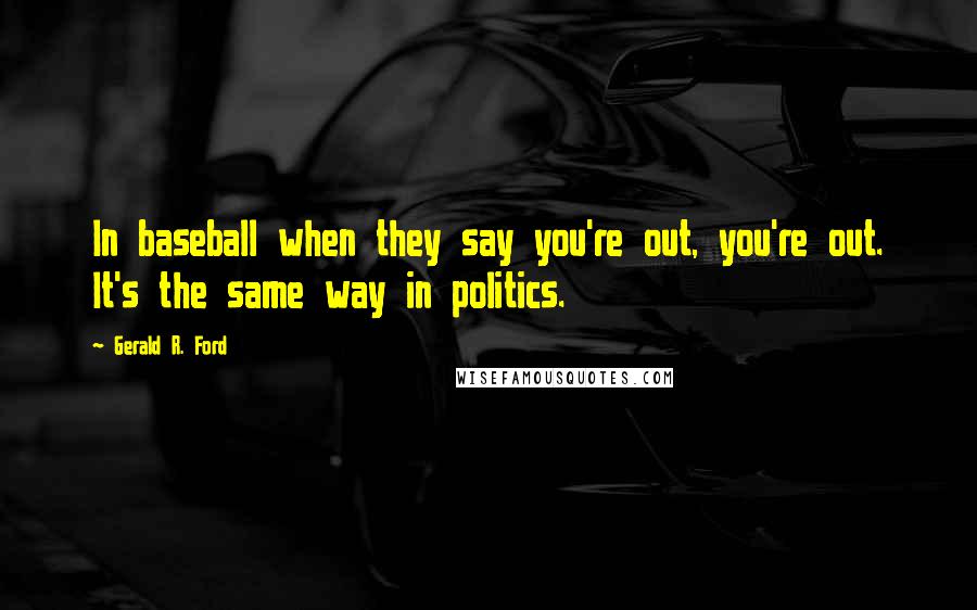 Gerald R. Ford Quotes: In baseball when they say you're out, you're out. It's the same way in politics.