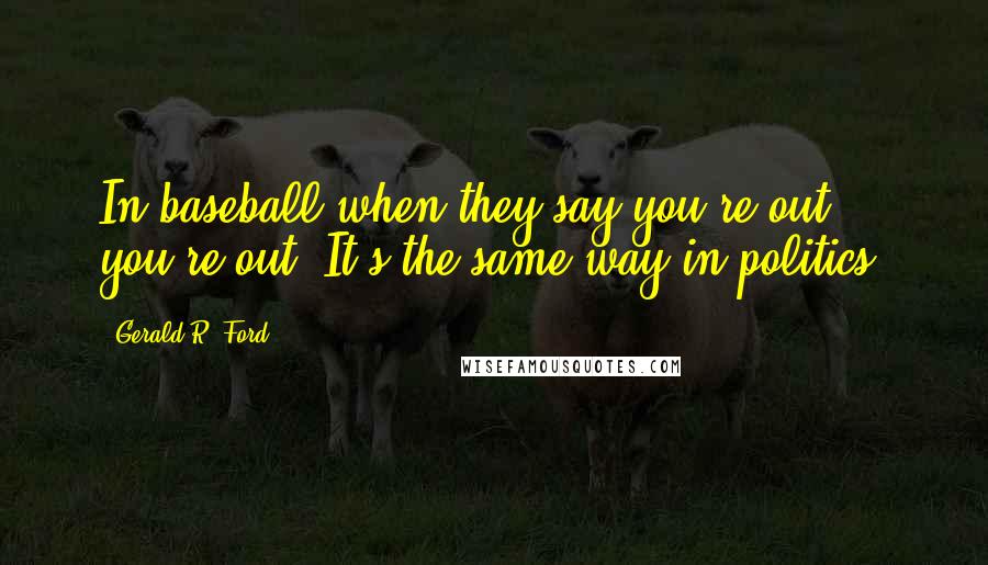 Gerald R. Ford Quotes: In baseball when they say you're out, you're out. It's the same way in politics.