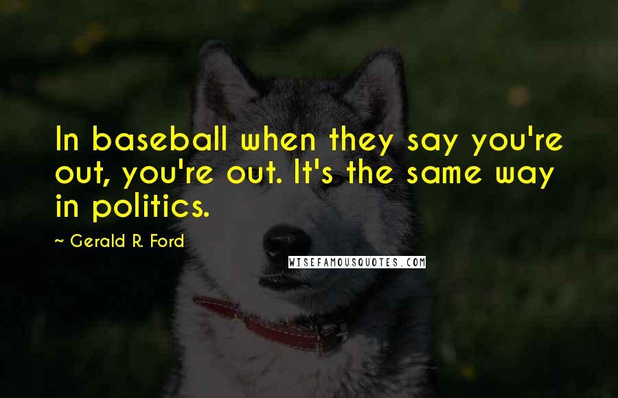 Gerald R. Ford Quotes: In baseball when they say you're out, you're out. It's the same way in politics.