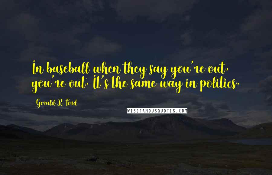 Gerald R. Ford Quotes: In baseball when they say you're out, you're out. It's the same way in politics.