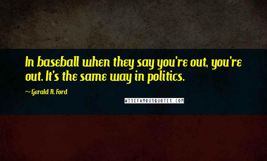 Gerald R. Ford Quotes: In baseball when they say you're out, you're out. It's the same way in politics.