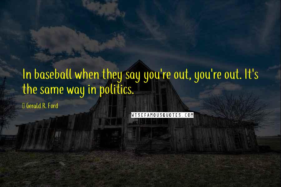 Gerald R. Ford Quotes: In baseball when they say you're out, you're out. It's the same way in politics.