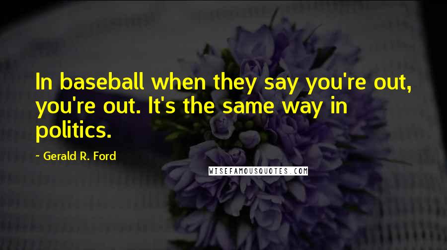 Gerald R. Ford Quotes: In baseball when they say you're out, you're out. It's the same way in politics.