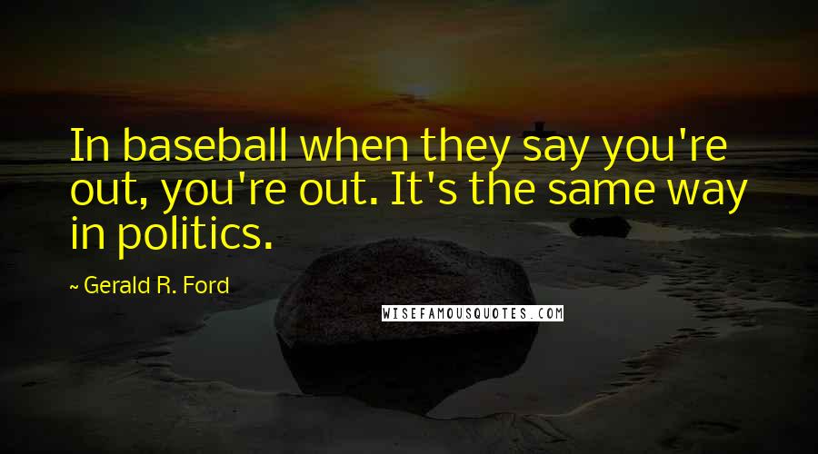 Gerald R. Ford Quotes: In baseball when they say you're out, you're out. It's the same way in politics.
