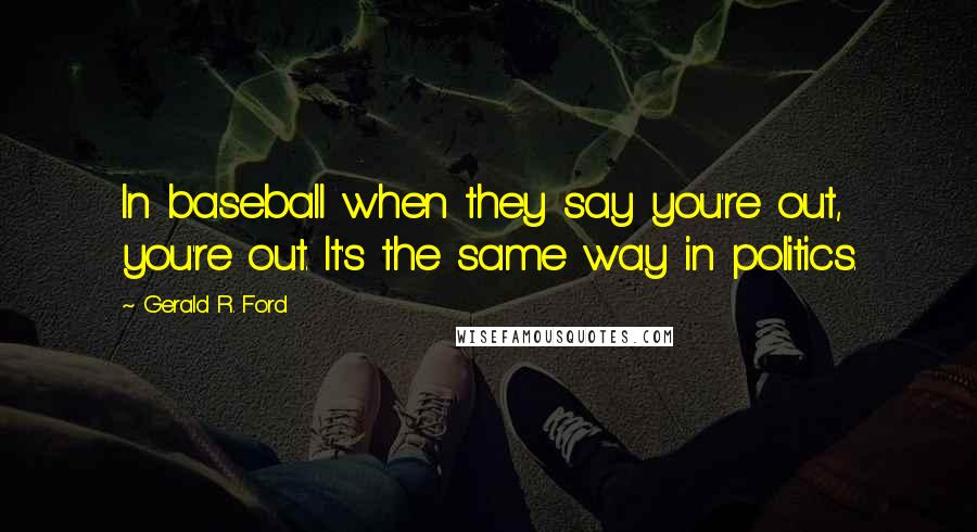 Gerald R. Ford Quotes: In baseball when they say you're out, you're out. It's the same way in politics.