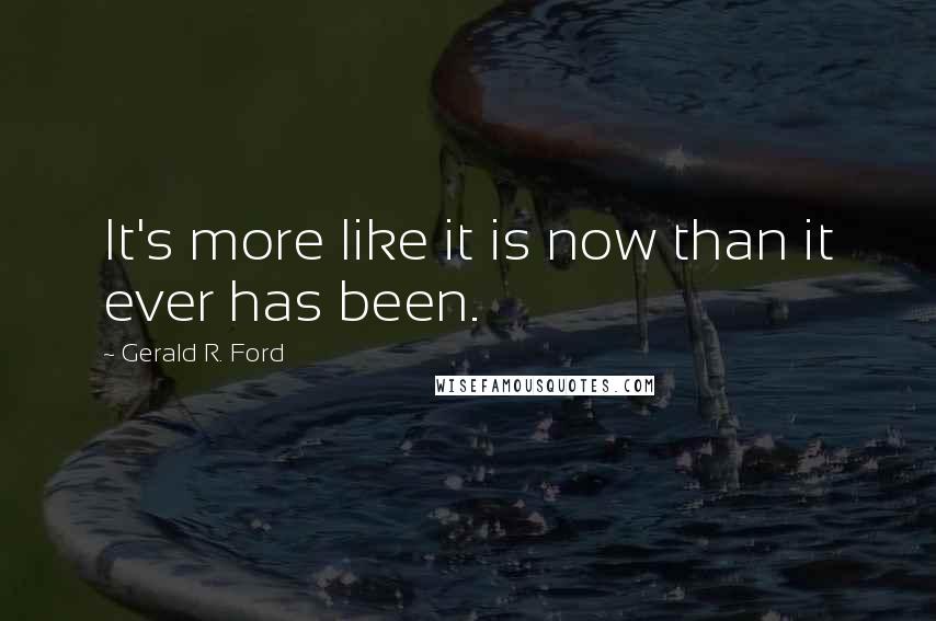 Gerald R. Ford Quotes: It's more like it is now than it ever has been.