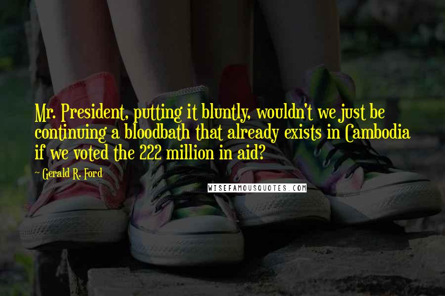 Gerald R. Ford Quotes: Mr. President, putting it bluntly, wouldn't we just be continuing a bloodbath that already exists in Cambodia if we voted the 222 million in aid?