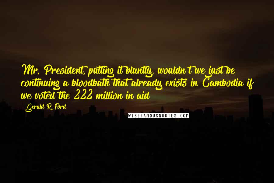 Gerald R. Ford Quotes: Mr. President, putting it bluntly, wouldn't we just be continuing a bloodbath that already exists in Cambodia if we voted the 222 million in aid?