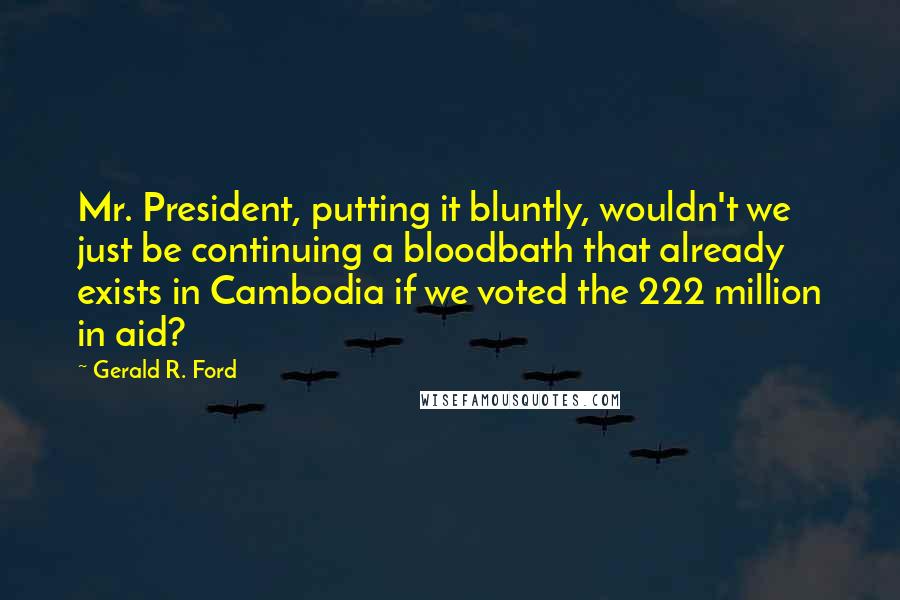 Gerald R. Ford Quotes: Mr. President, putting it bluntly, wouldn't we just be continuing a bloodbath that already exists in Cambodia if we voted the 222 million in aid?
