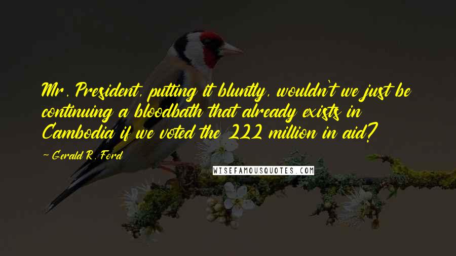 Gerald R. Ford Quotes: Mr. President, putting it bluntly, wouldn't we just be continuing a bloodbath that already exists in Cambodia if we voted the 222 million in aid?