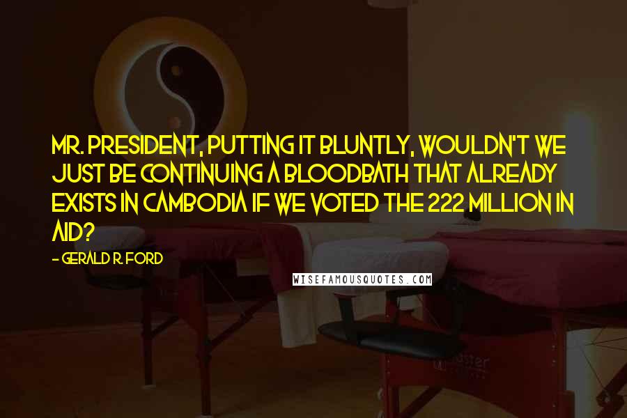 Gerald R. Ford Quotes: Mr. President, putting it bluntly, wouldn't we just be continuing a bloodbath that already exists in Cambodia if we voted the 222 million in aid?