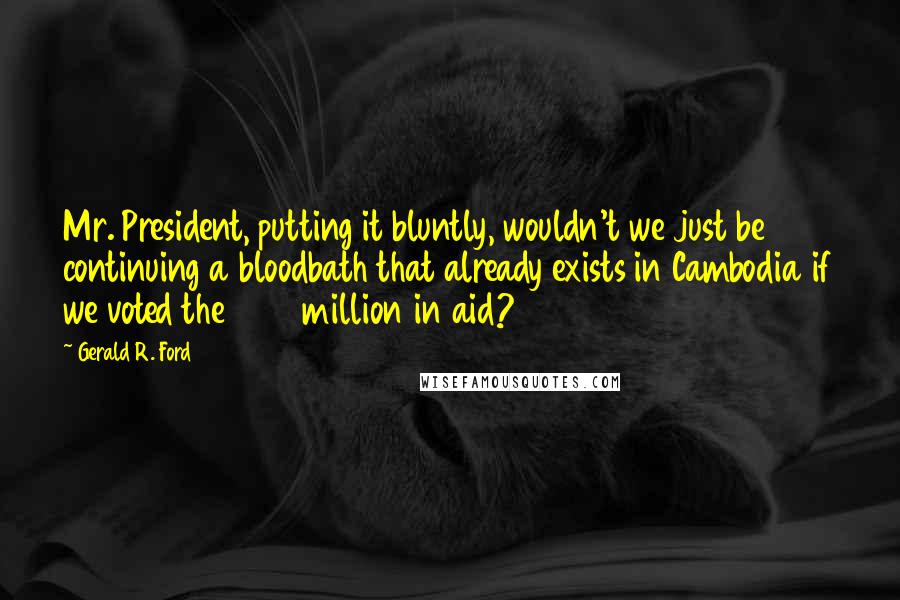 Gerald R. Ford Quotes: Mr. President, putting it bluntly, wouldn't we just be continuing a bloodbath that already exists in Cambodia if we voted the 222 million in aid?