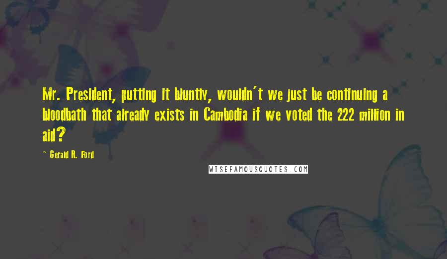 Gerald R. Ford Quotes: Mr. President, putting it bluntly, wouldn't we just be continuing a bloodbath that already exists in Cambodia if we voted the 222 million in aid?