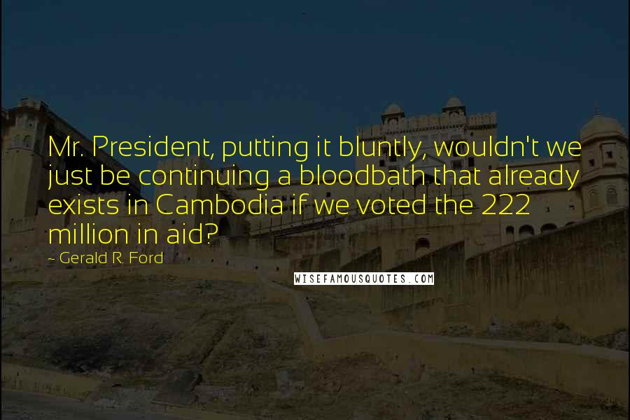 Gerald R. Ford Quotes: Mr. President, putting it bluntly, wouldn't we just be continuing a bloodbath that already exists in Cambodia if we voted the 222 million in aid?