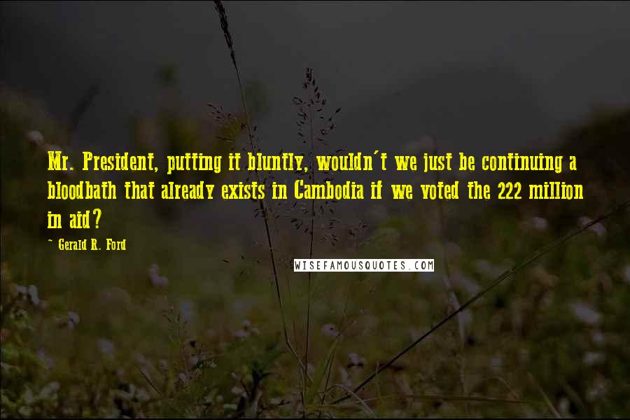 Gerald R. Ford Quotes: Mr. President, putting it bluntly, wouldn't we just be continuing a bloodbath that already exists in Cambodia if we voted the 222 million in aid?