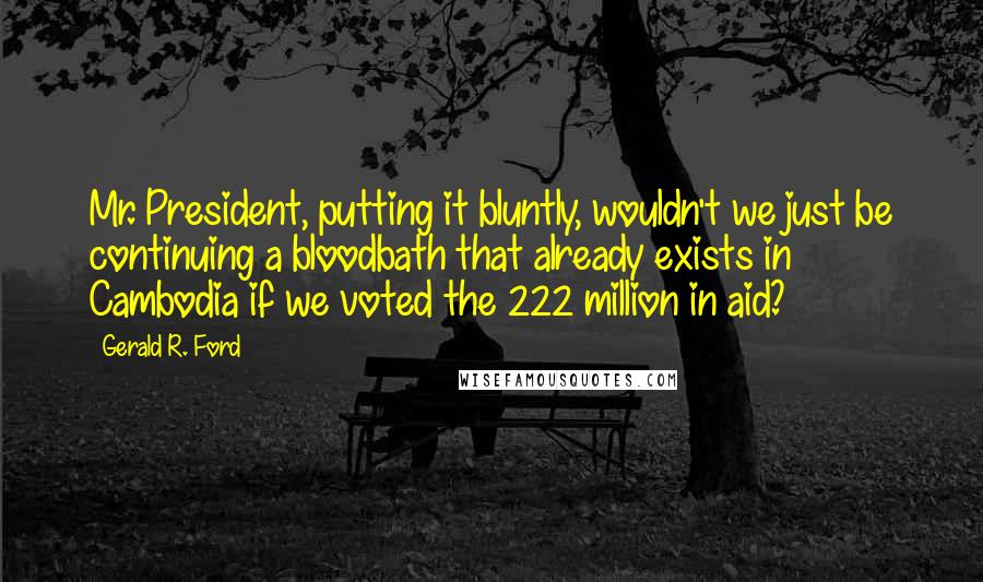 Gerald R. Ford Quotes: Mr. President, putting it bluntly, wouldn't we just be continuing a bloodbath that already exists in Cambodia if we voted the 222 million in aid?