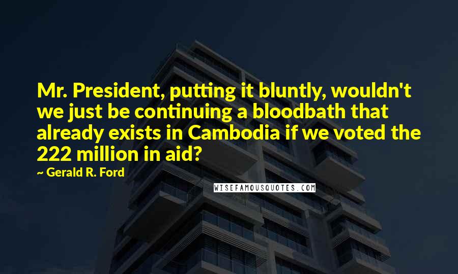 Gerald R. Ford Quotes: Mr. President, putting it bluntly, wouldn't we just be continuing a bloodbath that already exists in Cambodia if we voted the 222 million in aid?